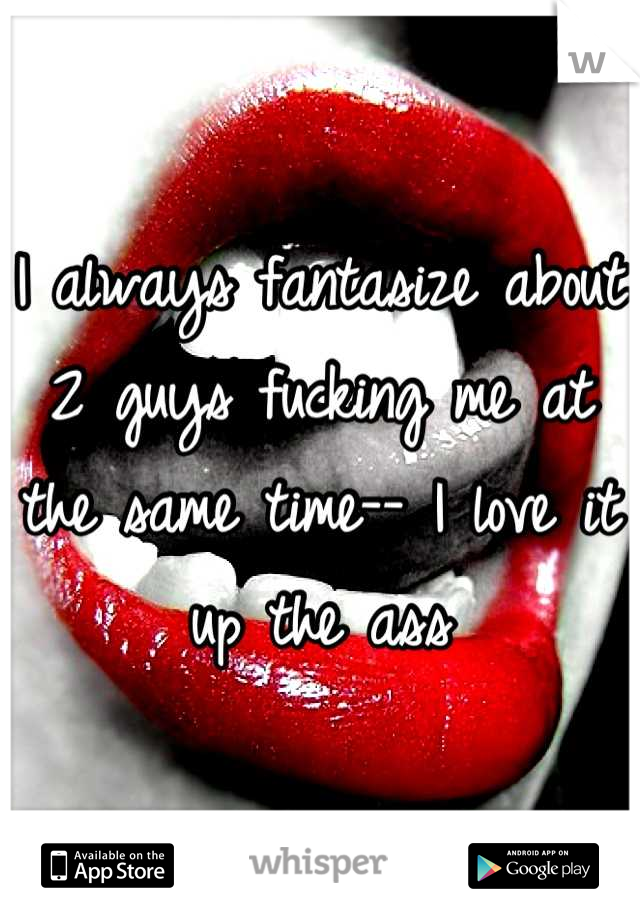 I always fantasize about 2 guys fucking me at the same time-- I love it up the ass