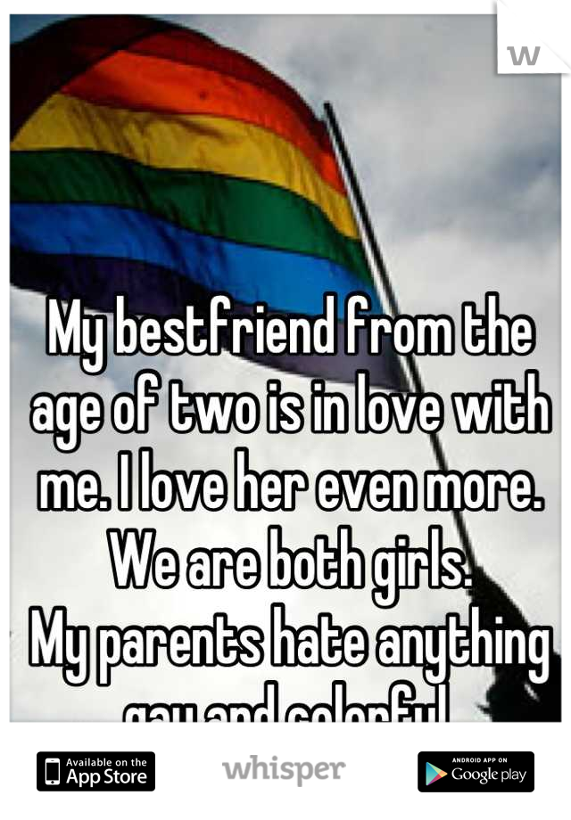 My bestfriend from the age of two is in love with me. I love her even more. 
We are both girls.
My parents hate anything gay and colorful.