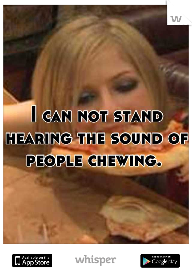 I can not stand hearing the sound of people chewing. 
