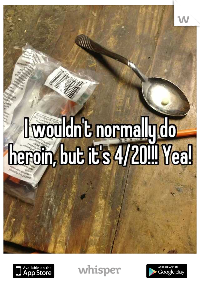 I wouldn't normally do heroin, but it's 4/20!!! Yea!