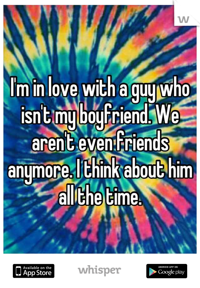 I'm in love with a guy who isn't my boyfriend. We aren't even friends anymore. I think about him all the time.