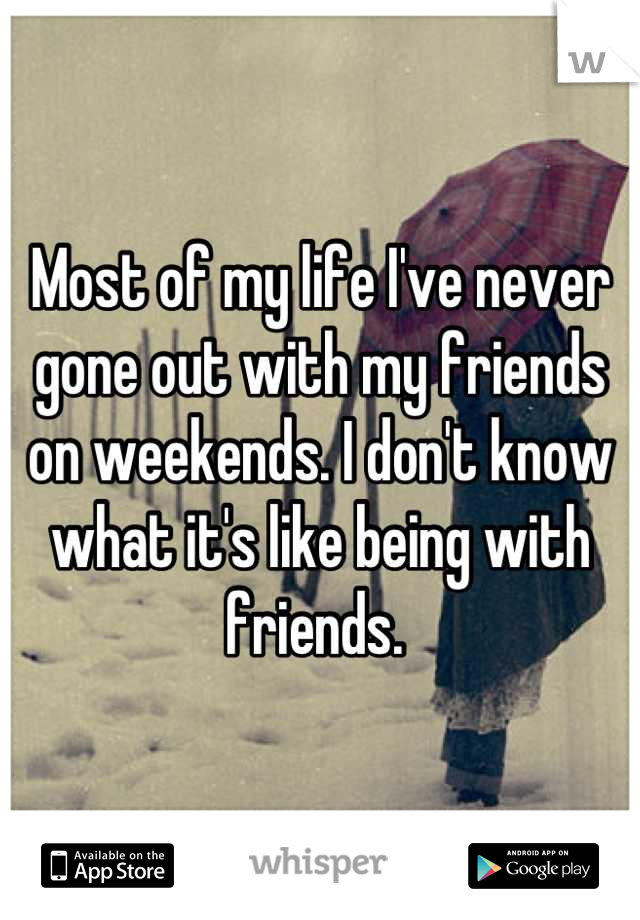 Most of my life I've never gone out with my friends on weekends. I don't know what it's like being with friends. 