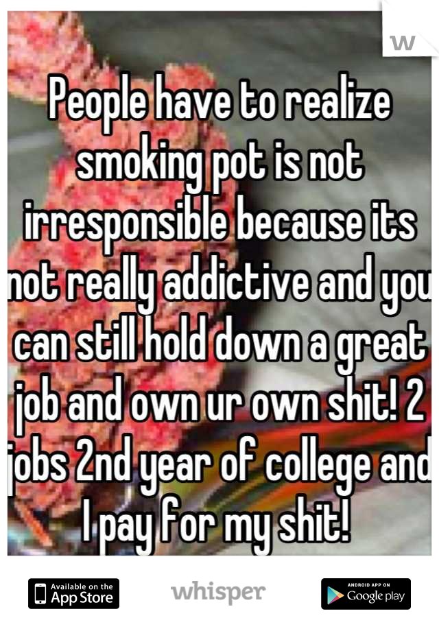 People have to realize smoking pot is not irresponsible because its not really addictive and you can still hold down a great job and own ur own shit! 2 jobs 2nd year of college and I pay for my shit! 