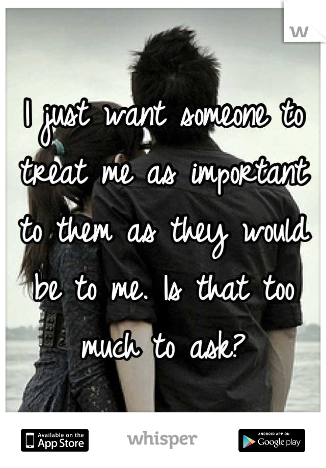 I just want someone to treat me as important to them as they would be to me. Is that too much to ask?