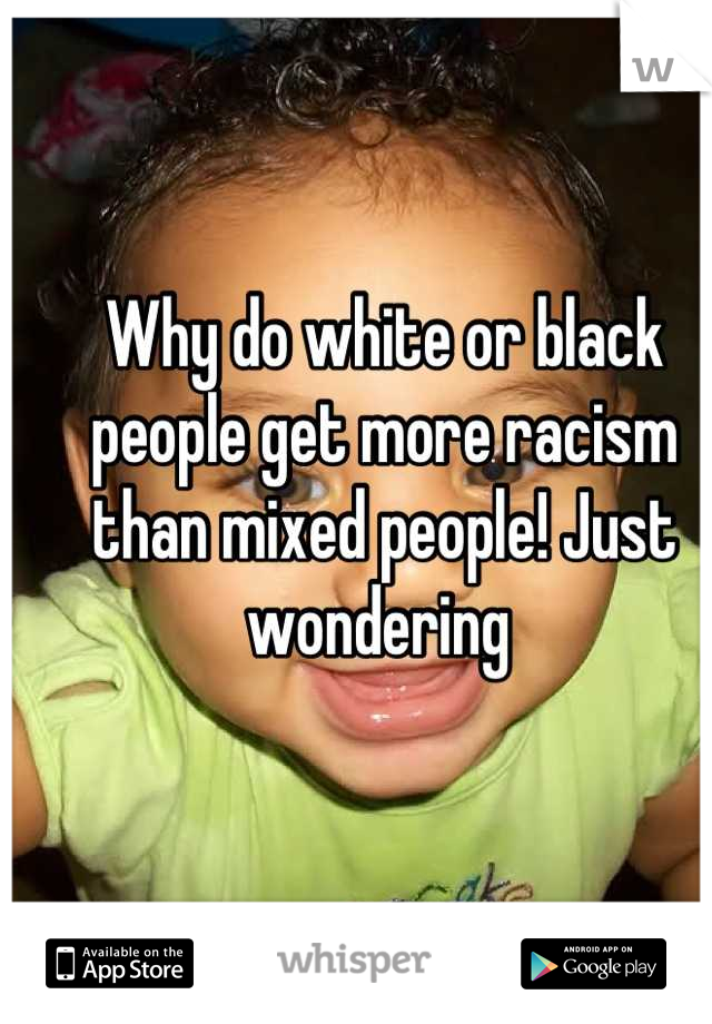 Why do white or black people get more racism than mixed people! Just wondering 