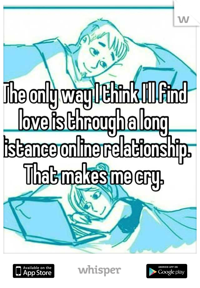 The only way I think I'll find love is through a long distance online relationship. That makes me cry.