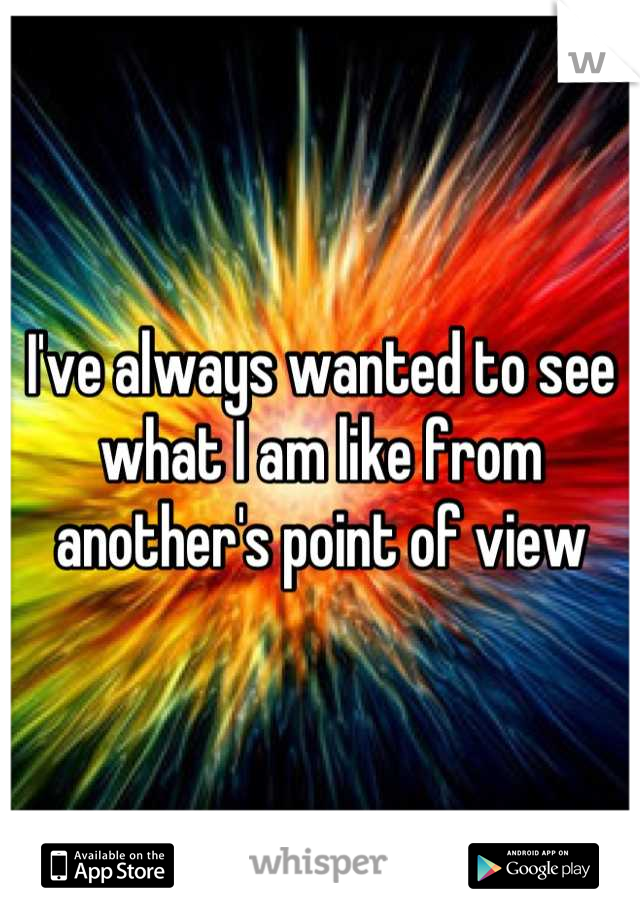 I've always wanted to see what I am like from another's point of view