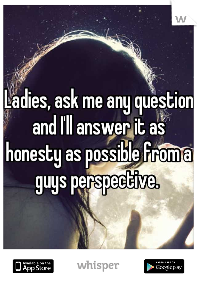 Ladies, ask me any question and I'll answer it as honesty as possible from a guys perspective. 