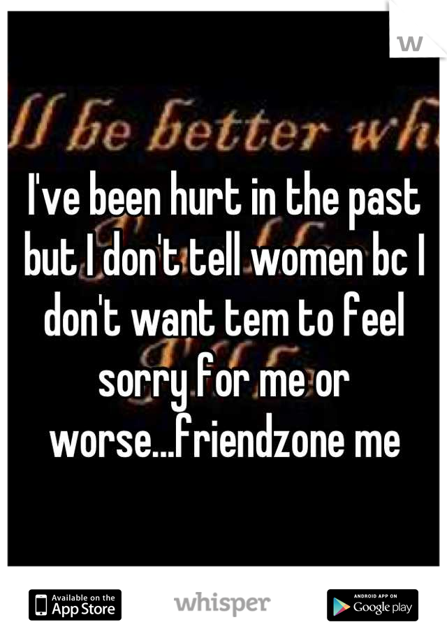 I've been hurt in the past but I don't tell women bc I don't want tem to feel sorry for me or worse...friendzone me