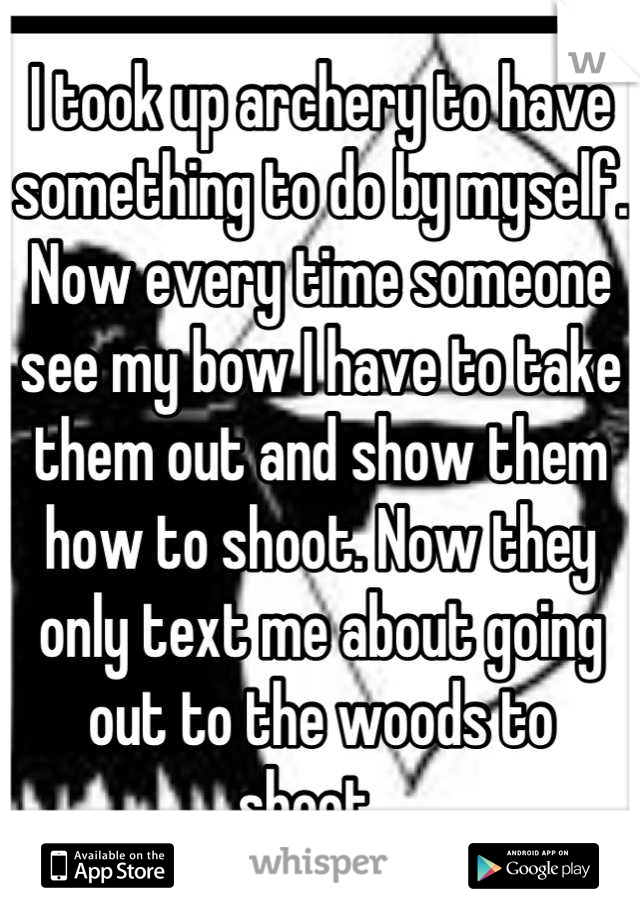 I took up archery to have something to do by myself. Now every time someone see my bow I have to take them out and show them how to shoot. Now they only text me about going out to the woods to shoot...
