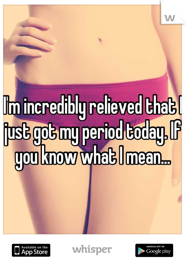 I'm incredibly relieved that I just got my period today. If you know what I mean...