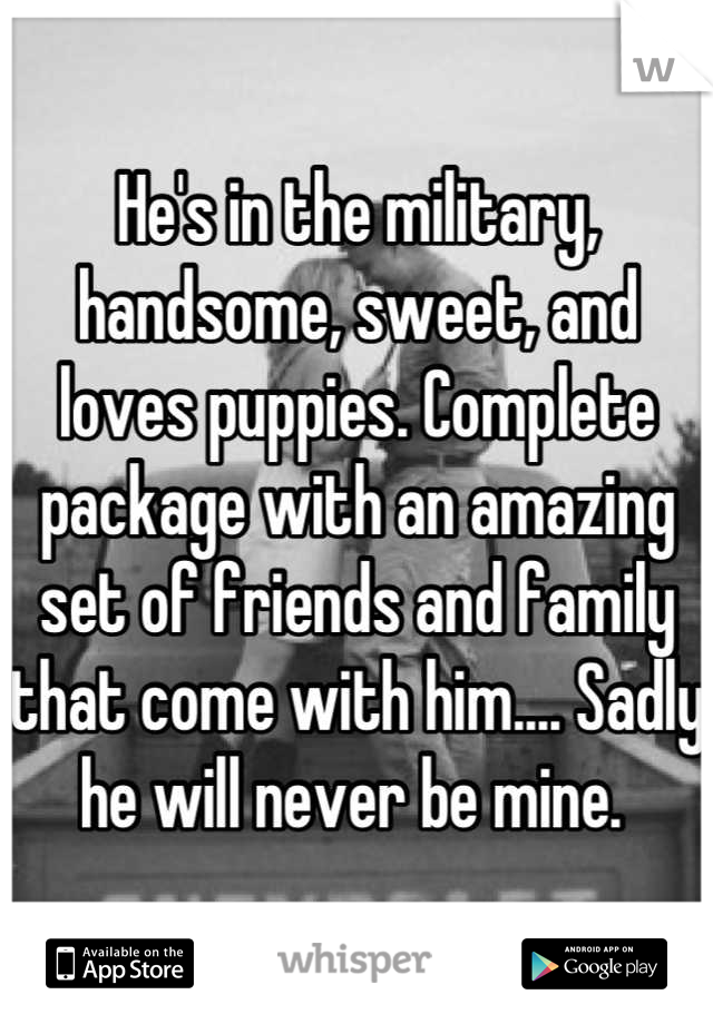 He's in the military, handsome, sweet, and loves puppies. Complete package with an amazing set of friends and family that come with him.... Sadly he will never be mine. 