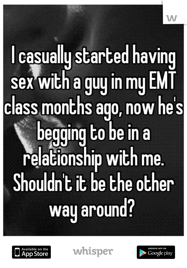 I casually started having sex with a guy in my EMT class months ago, now he's begging to be in a relationship with me. Shouldn't it be the other way around? 
