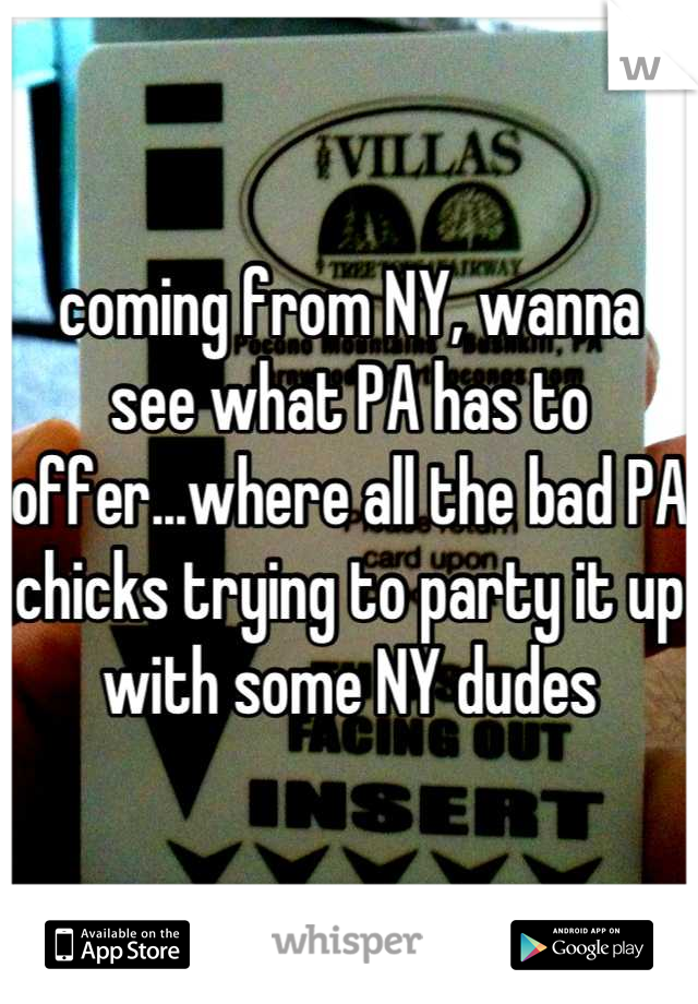coming from NY, wanna see what PA has to offer...where all the bad PA chicks trying to party it up with some NY dudes
