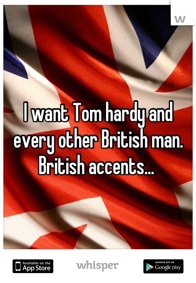 I want Tom hardy and every other British man. British accents... 