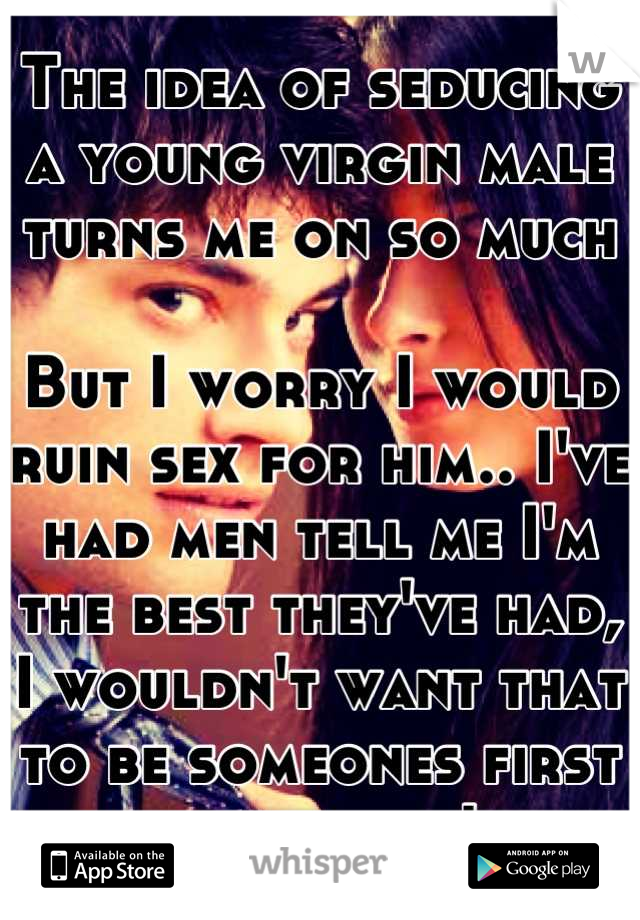 The idea of seducing a young virgin male turns me on so much

But I worry I would ruin sex for him.. I've had men tell me I'm the best they've had, I wouldn't want that to be someones first experience!