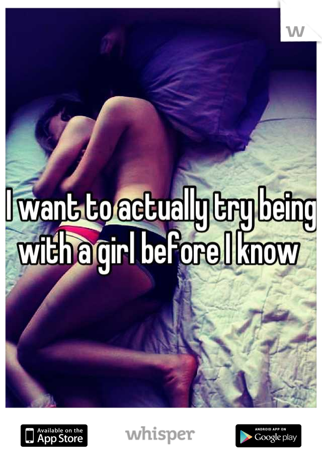I want to actually try being with a girl before I know 