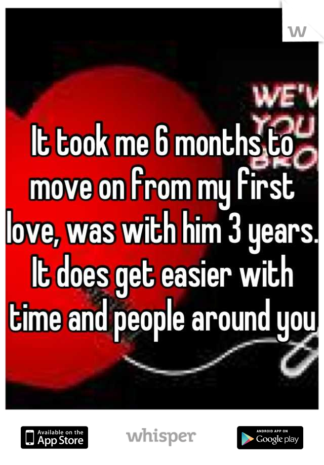 It took me 6 months to move on from my first love, was with him 3 years. It does get easier with time and people around you