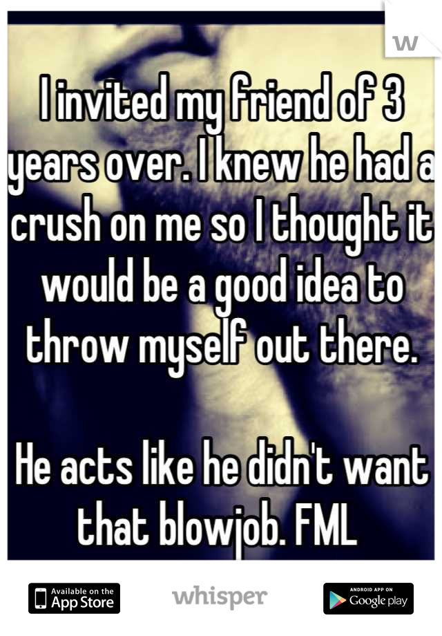I invited my friend of 3 years over. I knew he had a crush on me so I thought it would be a good idea to throw myself out there.

He acts like he didn't want that blowjob. FML 