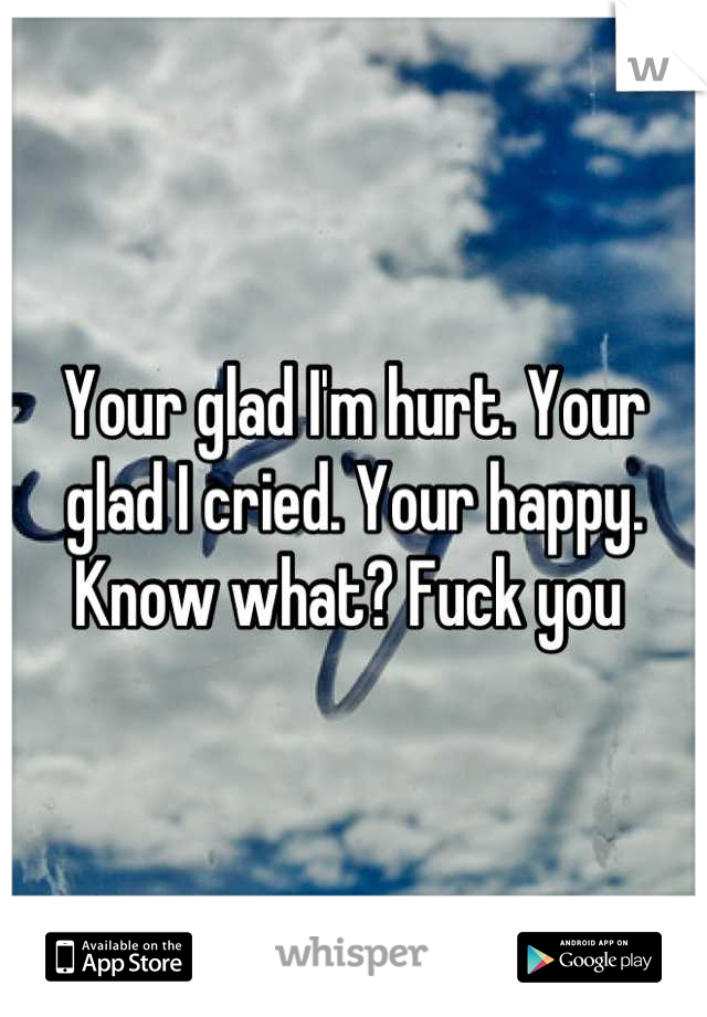 Your glad I'm hurt. Your glad I cried. Your happy. Know what? Fuck you 