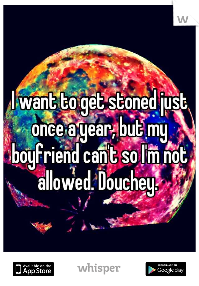 I want to get stoned just once a year, but my boyfriend can't so I'm not allowed. Douchey. 