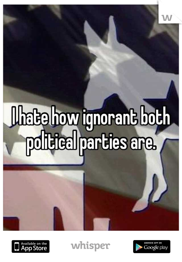 I hate how ignorant both political parties are.