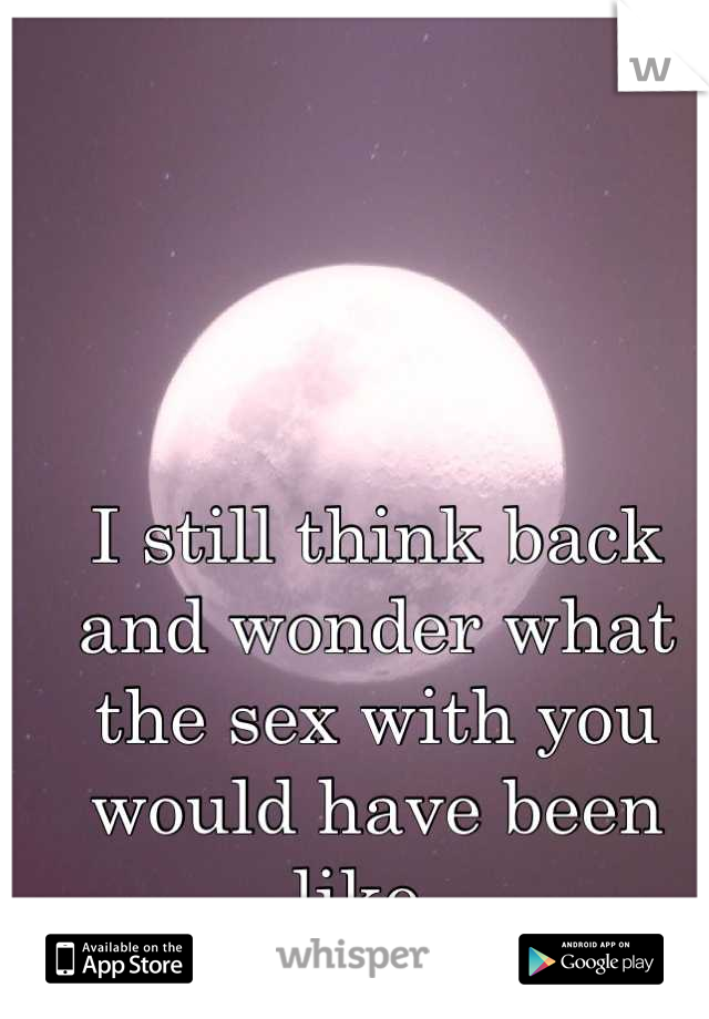I still think back and wonder what the sex with you would have been like. 