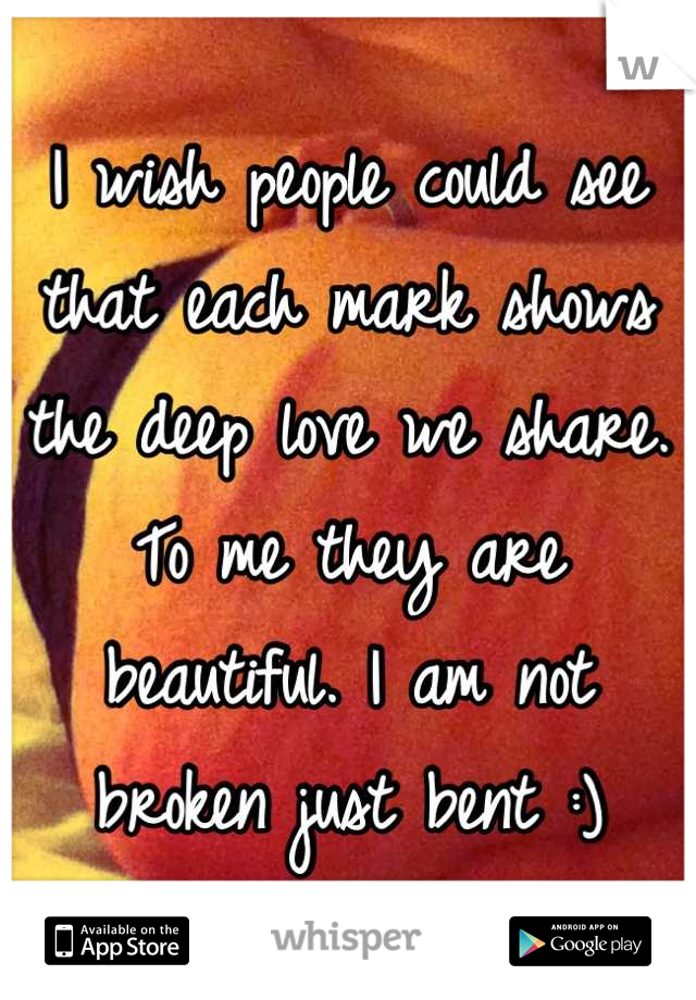 I wish people could see that each mark shows the deep love we share. To me they are beautiful. I am not broken just bent :)