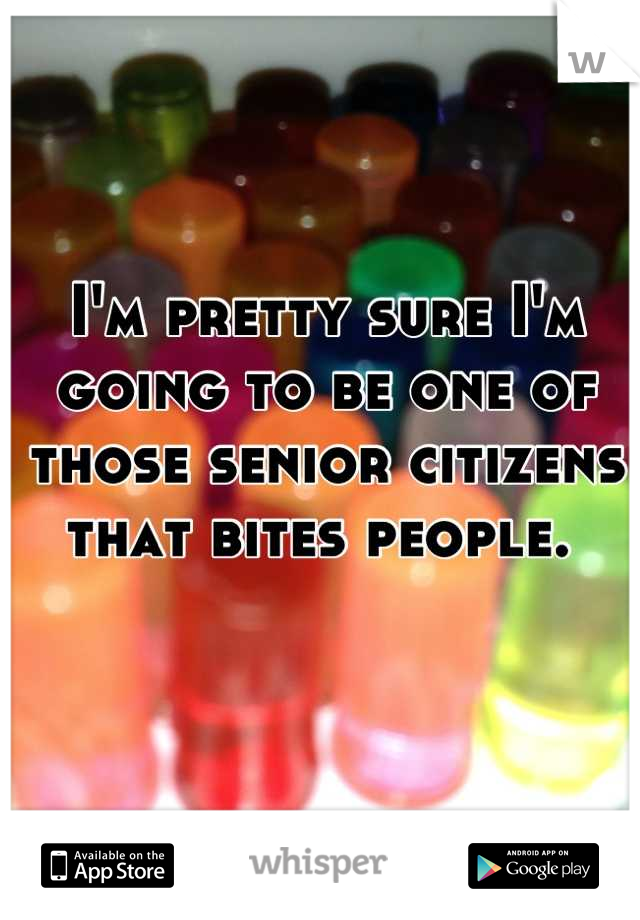 I'm pretty sure I'm going to be one of those senior citizens that bites people. 