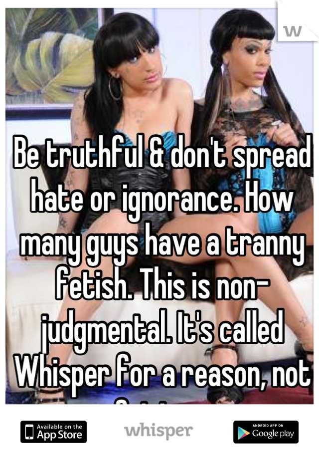 Be truthful & don't spread hate or ignorance. How many guys have a tranny fetish. This is non-judgmental. It's called Whisper for a reason, not Opinions.