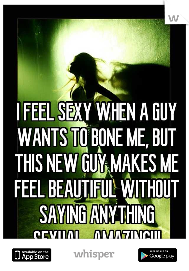 I FEEL SEXY WHEN A GUY WANTS TO BONE ME, BUT THIS NEW GUY MAKES ME FEEL BEAUTIFUL WITHOUT SAYING ANYTHING SEXUAL...AMAZING!!!