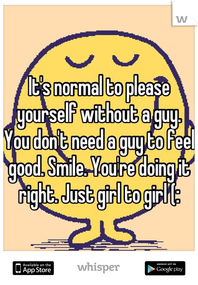 It's normal to please yourself without a guy. You don't need a guy to feel good. Smile. You're doing it right. Just girl to girl (: