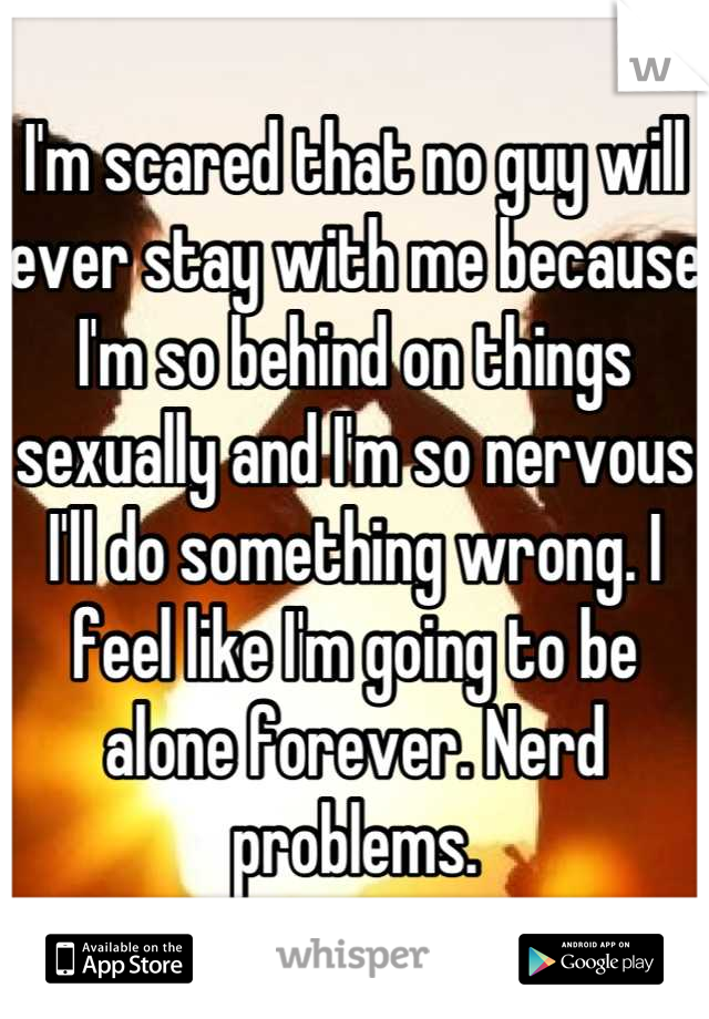 I'm scared that no guy will ever stay with me because I'm so behind on things sexually and I'm so nervous I'll do something wrong. I feel like I'm going to be alone forever. Nerd problems.