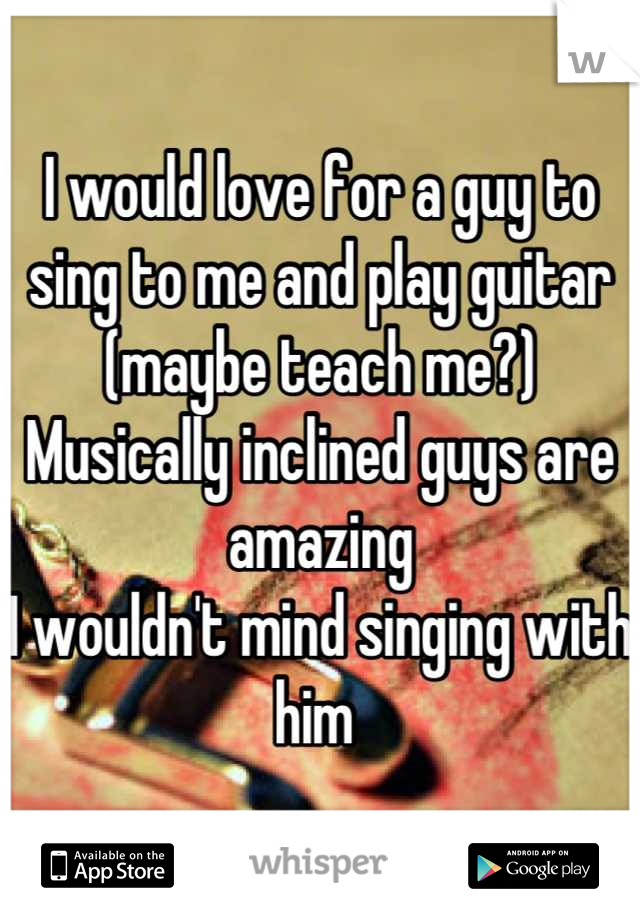 I would love for a guy to sing to me and play guitar (maybe teach me?) 
Musically inclined guys are amazing
I wouldn't mind singing with him 