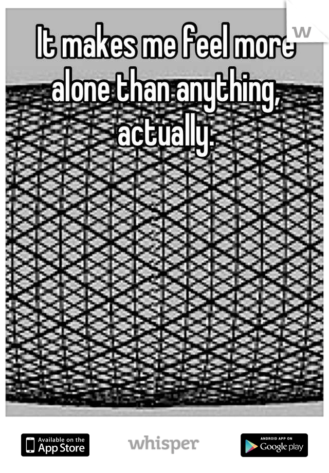 It makes me feel more alone than anything, actually.