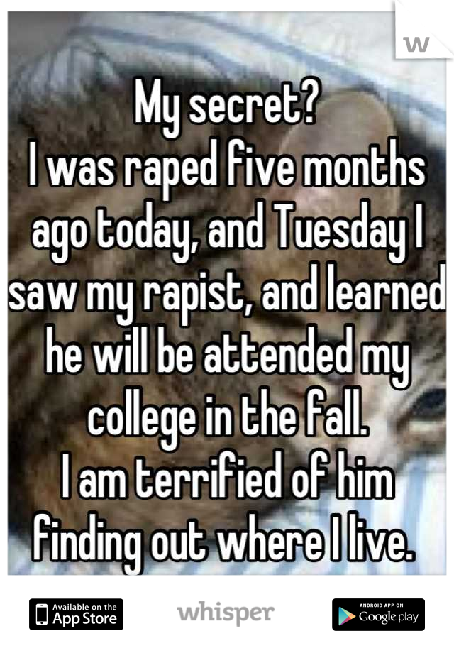 My secret?
I was raped five months ago today, and Tuesday I saw my rapist, and learned he will be attended my college in the fall. 
I am terrified of him finding out where I live. 