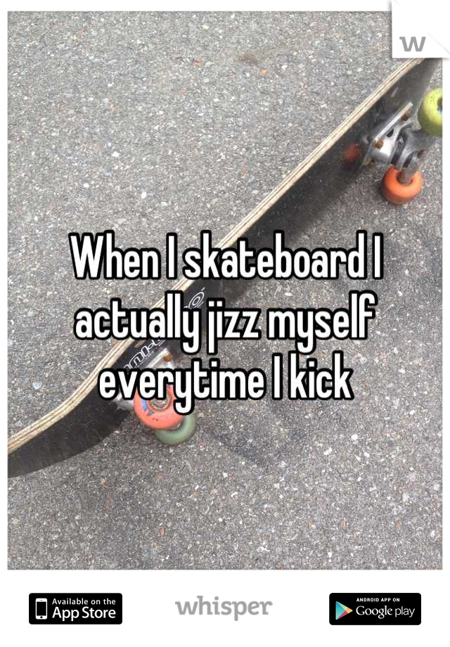 When I skateboard I actually jizz myself everytime I kick