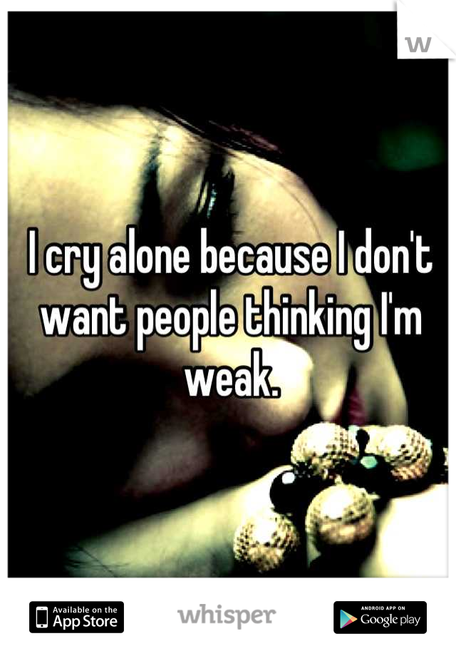 I cry alone because I don't want people thinking I'm weak.