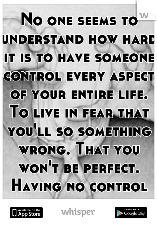 No one seems to understand how hard it is to have someone control every aspect of your entire life. To live in fear that you'll so something wrong. That you won't be perfect. Having no control ever.