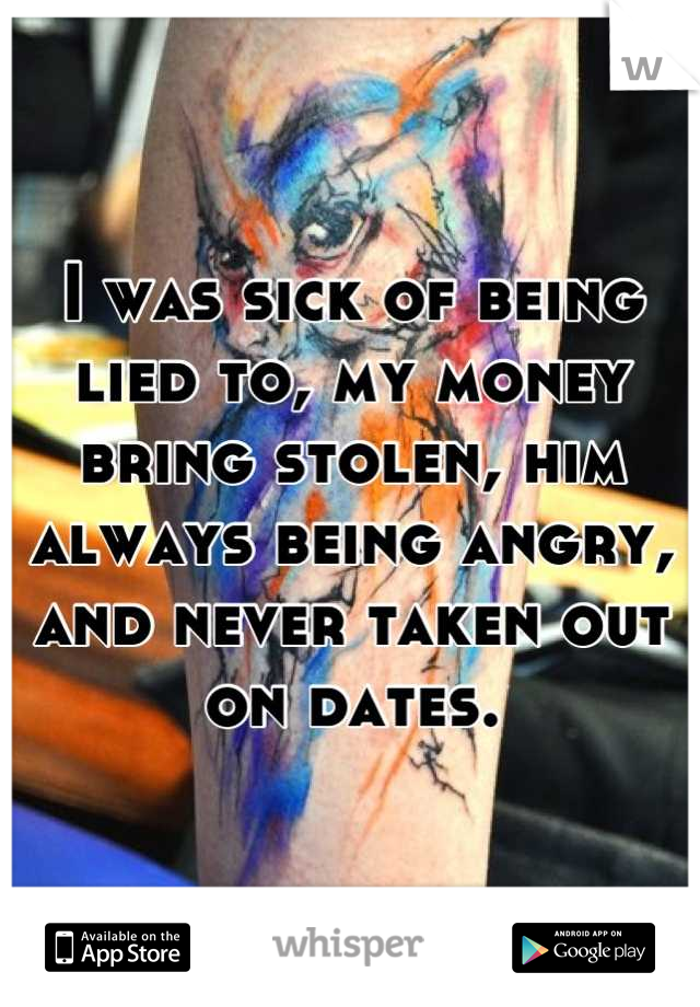 I was sick of being lied to, my money bring stolen, him always being angry, and never taken out on dates.