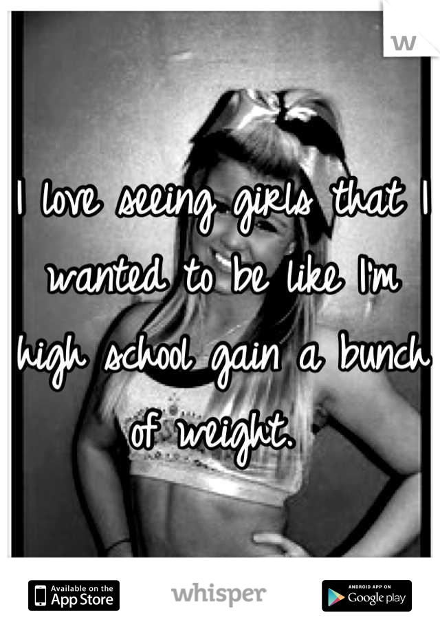 I love seeing girls that I wanted to be like I'm high school gain a bunch of weight. 