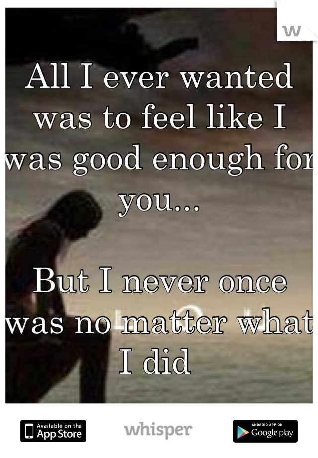 All I ever wanted was to feel like I was good enough for you...

But I never once was no matter what I did 