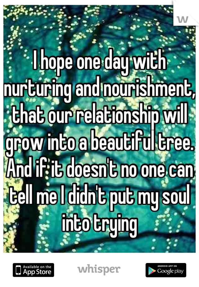 I hope one day with nurturing and nourishment, that our relationship will grow into a beautiful tree. And if it doesn't no one can tell me I didn't put my soul into trying