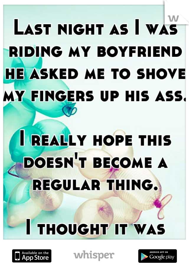 Last night as I was riding my boyfriend he asked me to shove my fingers up his ass. 

I really hope this doesn't become a regular thing. 

I thought it was gross!