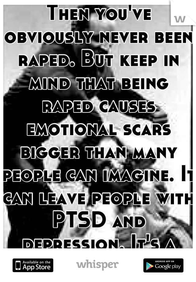 Then you've obviously never been raped. But keep in mind that being raped causes emotional scars bigger than many people can imagine. It can leave people with PTSD and depression. It's a serious crime.