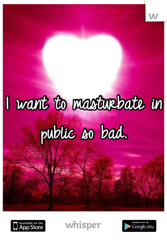 I want to masturbate in public so bad.