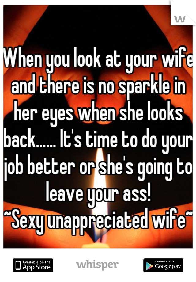 When you look at your wife and there is no sparkle in her eyes when she looks back...... It's time to do your job better or she's going to leave your ass! 
~Sexy unappreciated wife~