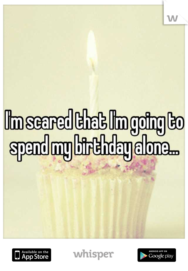I'm scared that I'm going to spend my birthday alone...