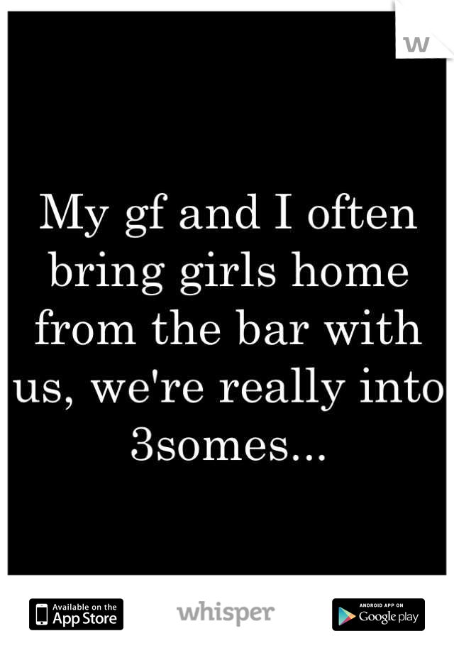 My gf and I often bring girls home from the bar with us, we're really into 3somes...