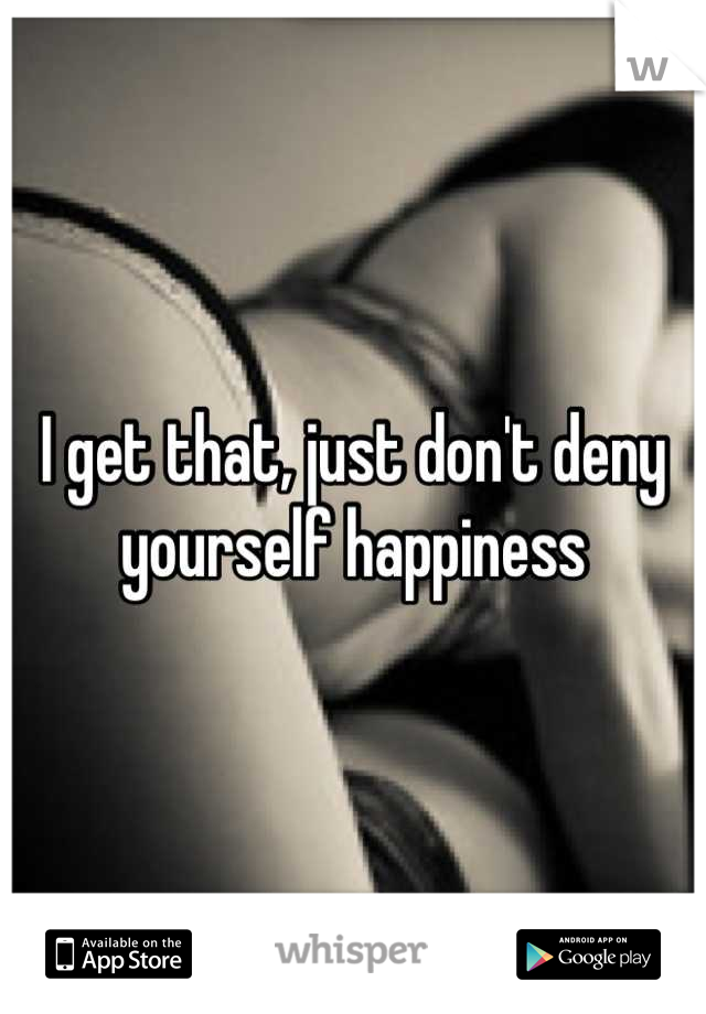 I get that, just don't deny yourself happiness